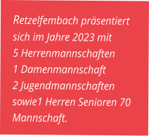 Retzelfembach präsentiert sich im Jahre 2023 mit  5 Herrenmannschaften 1 Damenmannschaft  2 Jugendmannschaften sowie1 Herren Senioren 70 Mannschaft.